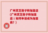 广州灵芝孢子粉加盟店(广州灵芝孢子粉加盟店丨如何申请成为加盟商？)