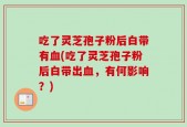 吃了灵芝孢子粉后白带有血(吃了灵芝孢子粉后白带出血，有何影响？)
