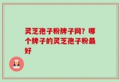 灵芝孢子粉牌子网？哪个牌子的灵芝孢子粉最好