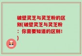 破壁灵芝与灵芝粉的区别(破壁灵芝与灵芝粉：你需要知道的区别！)