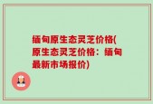 缅甸原生态灵芝价格(原生态灵芝价格：缅甸最新市场报价)
