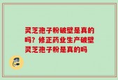 灵芝孢子粉破壁是真的吗？修正药业生产破壁灵芝孢子粉是真的吗