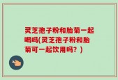 灵芝孢子粉和胎菊一起喝吗(灵芝孢子粉和胎菊可一起饮用吗？)