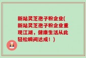 新站灵芝孢子粉企业(新站灵芝孢子粉企业重现江湖，健康生活从此轻松瞬间达成！)