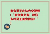 素食灵芝吃法大全视频(“素食者必备！教你多种灵芝美食做法！”)