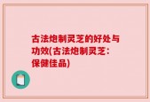 古法炮制灵芝的好处与功效(古法炮制灵芝：保健佳品)