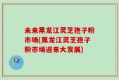 未来黑龙江灵芝孢子粉市场(黑龙江灵芝孢子粉市场迎来大发展)