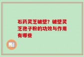 石药灵芝破壁？破壁灵芝孢子粉的功效与作用有哪些
