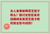女人来事能喝灵芝孢子粉么？探讨女性在来月经期间食用灵芝孢子粉的安全性与功效？