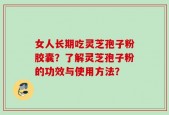 女人长期吃灵芝孢子粉胶囊？了解灵芝孢子粉的功效与使用方法？