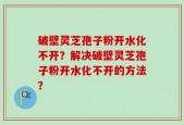 破壁灵芝孢子粉开水化不开？解决破壁灵芝孢子粉开水化不开的方法？