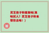 灵芝孢子粉腥臭味(臭味扰人？灵芝孢子粉来帮你去味！)