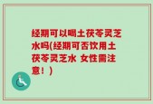 经期可以喝土茯苓灵芝水吗(经期可否饮用土茯苓灵芝水 女性需注意！)