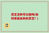 灵芝没熟可以摘吗(如何采摘未熟的灵芝？)