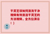 干灵芝该如何清洗干净视频有效清洁干灵芝的方法视频，全方位演示！)