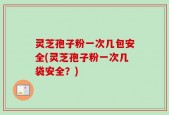 灵芝孢子粉一次几包安全(灵芝孢子粉一次几袋安全？)