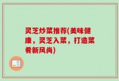 灵芝炒菜推荐(美味健康，灵芝入菜，打造菜肴新风尚)