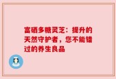 富硒多糖灵芝：提升的天然守护者，您不能错过的养生良品