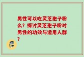 男性可以吃灵芝孢子粉么？探讨灵芝孢子粉对男性的功效与适用人群？