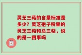 灵芝三萜的含量标准是多少？灵芝孢子粉里的灵芝三萜和总三萜，说的是一回事吗