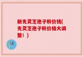 新先灵芝孢子粉价钱(先灵芝孢子粉价格大调整！)