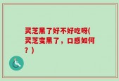 灵芝黑了好不好吃呀(灵芝变黑了，口感如何？)