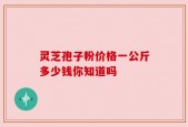 灵芝孢子粉价格一公斤多少钱你知道吗