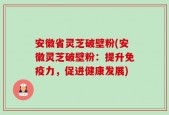 安徽省灵芝破壁粉(安徽灵芝破壁粉：提升免疫力，促进健康发展)