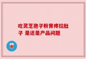 吃灵芝孢子粉胃疼拉肚子 是还是产品问题