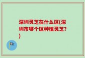 深圳灵芝在什么区(深圳市哪个区种植灵芝？)