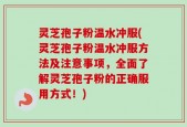 灵芝孢子粉温水冲服(灵芝孢子粉温水冲服方法及注意事项，全面了解灵芝孢子粉的正确服用方式！)