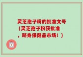 灵芝孢子粉的批准文号 (灵芝孢子粉获批准，跻身保健品市场！)