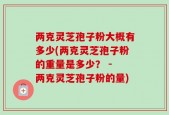 两克灵芝孢子粉大概有多少(两克灵芝孢子粉的重量是多少？ - 两克灵芝孢子粉的量)