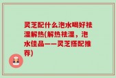 灵芝配什么泡水喝好祛湿解热(解热祛湿，泡水佳品——灵芝搭配推荐)