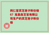 同仁堂灵芝孢子粉价格6？龙泉森芝宝有限公司生产的灵芝孢子粉价格