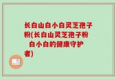 长白山白小白灵芝孢子粉(长白山灵芝孢子粉  白小白的健康守护者)