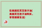 在美国买灵芝孢子油(美国灵芝孢子油购买，享受健康生活)
