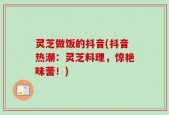 灵芝做饭的抖音(抖音热潮：灵芝料理，惊艳味蕾！)