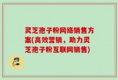 灵芝孢子粉网络销售方案(高效营销，助力灵芝孢子粉互联网销售)