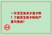 一斤灵芝有多少孢子粉？了解灵芝孢子粉的产量与用途？