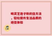 喝灵芝孢子粉的佳方法，轻松提升生活品质的绝佳体验