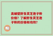 高破壁野生灵芝孢子粉价格？了解野生灵芝孢子粉的价格和功效？