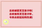 总统破壁灵芝孢子粉(总统推荐灵芝孢子粉，令民众掀起抢购热潮)