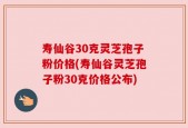 寿仙谷30克灵芝孢子粉价格(寿仙谷灵芝孢子粉30克价格公布)