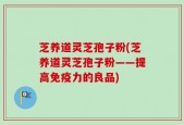 芝养道灵芝孢子粉(芝养道灵芝孢子粉——提高免疫力的良品)