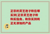 正宗的灵芝孢子粉在哪买到(正宗灵芝孢子粉购买指南，助你买到纯正无添加的产品