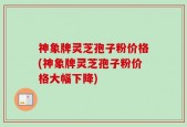 神象牌灵芝孢子粉价格(神象牌灵芝孢子粉价格大幅下降)