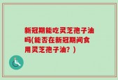 新冠期能吃灵芝孢子油吗(能否在新冠期间食用灵芝孢子油？)