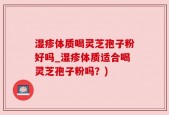湿疹体质喝灵芝孢子粉好吗_湿疹体质适合喝灵芝孢子粉吗？)