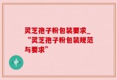 灵芝孢子粉包装要求_“灵芝孢子粉包装规范与要求”